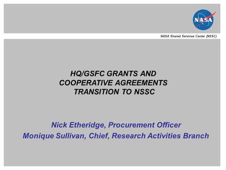 NASA Shared Services Center (NSSC) HQ/GSFC GRANTS AND COOPERATIVE AGREEMENTS TRANSITION TO NSSC Nick Etheridge, Procurement Officer Monique Sullivan, Chief,