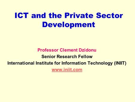 ICT and the Private Sector Development Professor Clement Dzidonu Senior Research Fellow International Institute for Information Technology (INIIT) www.iniit.com.