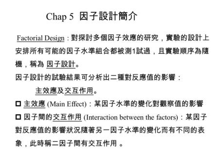 Chap 5 因子設計簡介 Factorial Design : 對探討多個因子效應的研究，實驗的設計上安排所有可能的因子水準組合都被測1試過，且實驗順序為隨機，稱為 因子設計。 因子設計的試驗結果可分析出二種對反應值的影響： 主效應及交互作用。 主效應 (Main Effect)：某因子水準的變化對觀察值的影響.