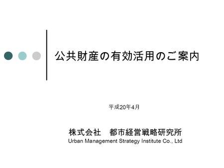 公共財産の有効活用のご案内 株式会社 都市経営戦略研究所 Urban Management Strategy Institute Co., Ltd 平成 20 年 4 月.