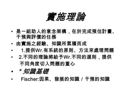 實施理論 是一組助人的意念架構，在於完成預估計畫、 干預與評價的任務 由實施之經驗、知識所累積而成 1. 提供 Wr. 有系統的原則、方法來處理問題 2. 不同的理論將給予 Wr. 不同的選則，提供 不同角度切入問題的重心 ＊知識基礎 Fischer: 因果、發展的知識／干預的知識.