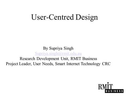 User-Centred Design By Supriya Singh Research Development Unit, RMIT Business Project Leader, User Needs, Smart Internet Technology.