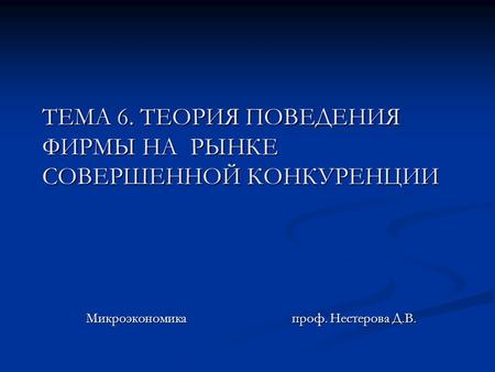 ТЕМА 6. ТЕОРИЯ ПОВЕДЕНИЯ ФИРМЫ НА РЫНКЕ СОВЕРШЕННОЙ КОНКУРЕНЦИИ Микроэкономика проф. Нестерова Д.В.