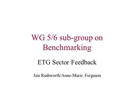 WG 5/6 sub-group on Benchmarking ETG Sector Feedback Jim Rushworth/Anne-Marie Ferguson.