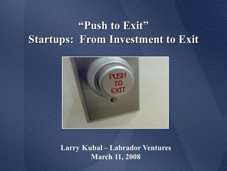 “Push to Exit” Startups: From Investment to Exit Larry Kubal – Labrador Ventures March 11, 2008.