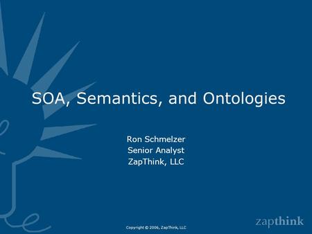 Copyright © 2006, ZapThink, LLC SOA, Semantics, and Ontologies Ron Schmelzer Senior Analyst ZapThink, LLC.