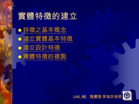 LHU_ME 魏慶隆 李瑞宗老師 實體特徵的建立  特徵之基本概念 特徵之基本概念  建立實體基本特徵 建立實體基本特徵  建立設計特徵 建立設計特徵  實體特徵的複製 實體特徵的複製.