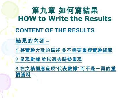 第九章 如何寫結果 HOW to Write the Results CONTENT OF THE RESULTS 結果的內容 – 1. 將實驗大致的描述 並不需要重複實驗細節 2. 呈現數據 並以過去時態重現 3. 在文稿裡應呈現 ” 代表數據 ” 而不是一再的重 複資料.