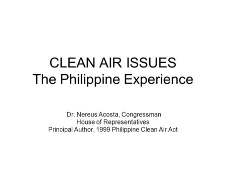 CLEAN AIR ISSUES The Philippine Experience Dr. Nereus Acosta, Congressman House of Representatives Principal Author, 1999 Philippine Clean Air Act.