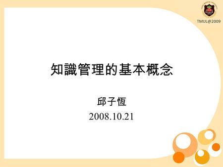 知識管理的基本概念 邱子恆 2008.10.21. 知識管理並不是一個新概念，數百年前家族企業 的擁有者就懂得把商業智慧傳給其子孫、工藝大 師收學徒將其技藝傳承下去、人們在工作時彼此 交換想法和技能等，都是現今所謂知識管理的範 圍。 雖然各組織以往或多或少有以某種形式在管理其.