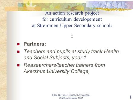 Ellen Bjerknes. Elisabeth Syverstad. Umeå, november 2007 1 An action research project for curriculum developement at Strømmen Upper Secondary school: :