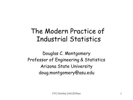 FTC October 2003 El Paso1 The Modern Practice of Industrial Statistics Douglas C. Montgomery Professor of Engineering & Statistics Arizona State University.