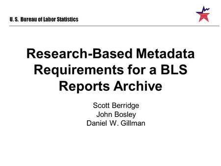 U. S. Bureau of Labor Statistics Research-Based Metadata Requirements for a BLS Reports Archive Scott Berridge John Bosley Daniel W. Gillman.