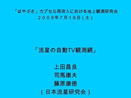 「はやぶさ」カプセル再突入における地上観測研究会 ２００９年７月１８日（土） 「流星の自動 TV 観測網」 上田昌良 司馬康夫 藤原康徳 （日本流星研究会）