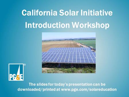 California Solar Initiative Introduction Workshop The slides for today’s presentation can be downloaded/printed at www.pge.com/solareducation.