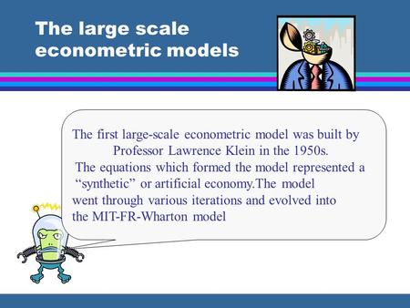 The large scale econometric models The first large-scale econometric model was built by Professor Lawrence Klein in the 1950s. The equations which formed.