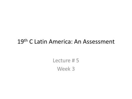 19 th C Latin America: An Assessment Lecture # 5 Week 3.