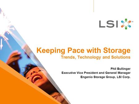 Keeping Pace with Storage Trends, Technology and Solutions Phil Bullinger Executive Vice President and General Manager Engenio Storage Group, LSI Corp.