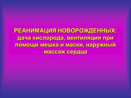 РЕАНИМАЦИЯ НОВОРОЖДЕННЫХ: дача кислорода, вентиляция при помощи мешка и маски, наружный массаж сердца.