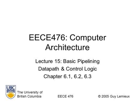 EECE476: Computer Architecture Lecture 15: Basic Pipelining Datapath & Control Logic Chapter 6.1, 6.2, 6.3 The University of British ColumbiaEECE 476©