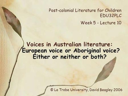 Post-colonial Literature for Children EDU32PLC Week 5 - Lecture 10 Voices in Australian literature: European voice or Aboriginal voice? Either or neither.