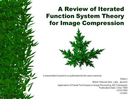 A Review of Iterated Function System Theory for Image Compression A presentation based on a publication by the same name by: Waite,J British Telecom Res.