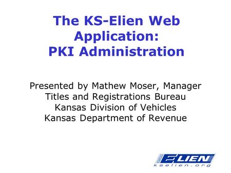 The KS-Elien Web Application: PKI Administration Presented by Mathew Moser, Manager Titles and Registrations Bureau Kansas Division of Vehicles Kansas.