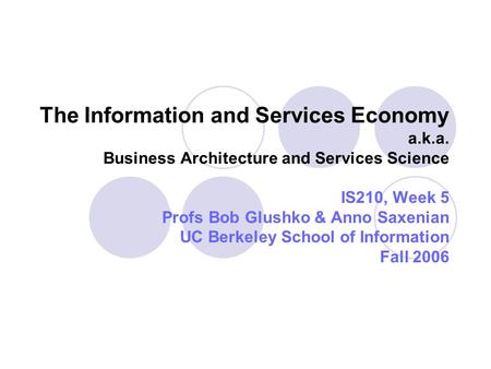 The Information and Services Economy a.k.a. Business Architecture and Services Science IS210, Week 5 Profs Bob Glushko & Anno Saxenian UC Berkeley School.