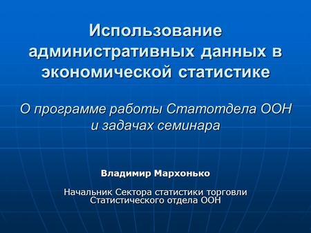 Использование административных данных в экономической статистике О программе работы Статотдела ООН и задачах семинара Владимир Мархонько Начальник Сектора.