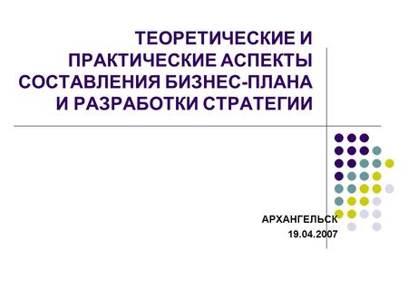 ТЕОРЕТИЧЕСКИЕ И ПРАКТИЧЕСКИЕ АСПЕКТЫ СОСТАВЛЕНИЯ БИЗНЕС-ПЛАНА И РАЗРАБОТКИ СТРАТЕГИИ АРХАНГЕЛЬСК 19.04.2007.