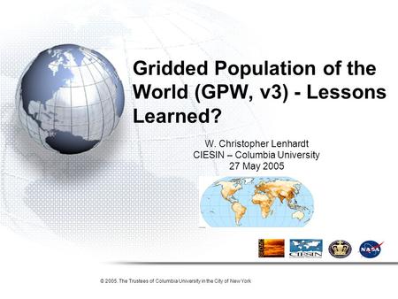 Gridded Population of the World (GPW, v3) - Lessons Learned? W. Christopher Lenhardt CIESIN – Columbia University 27 May 2005 © 2005. The Trustees of Columbia.