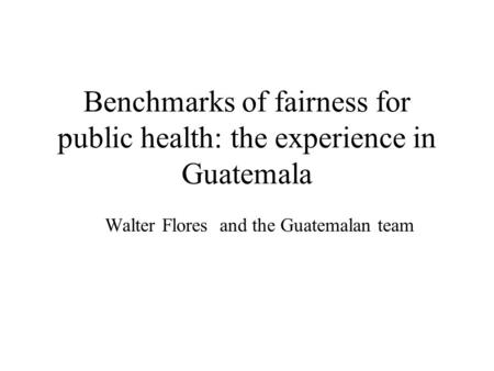 Benchmarks of fairness for public health: the experience in Guatemala Walter Flores and the Guatemalan team.