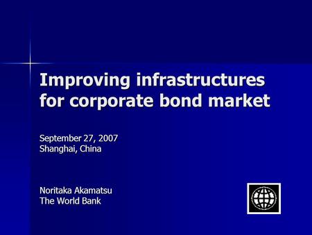 Improving infrastructures for corporate bond market September 27, 2007 Shanghai, China Noritaka Akamatsu The World Bank.