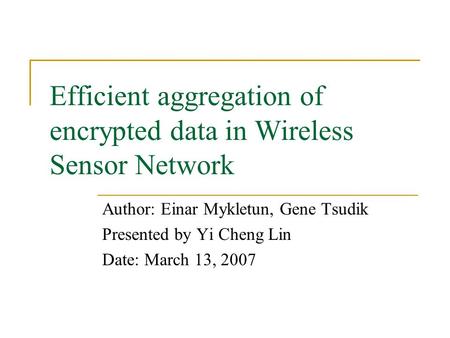 Efficient aggregation of encrypted data in Wireless Sensor Network Author: Einar Mykletun, Gene Tsudik Presented by Yi Cheng Lin Date: March 13, 2007.