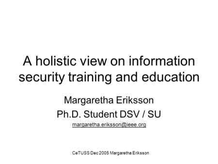 CeTUSS Dec 2005 Margaretha Eriksson A holistic view on information security training and education Margaretha Eriksson Ph.D. Student DSV / SU