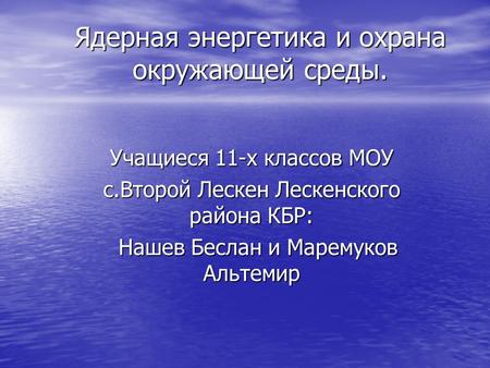 Ядерная энергетика и охрана окружающей среды. Учащиеся 11-х классов МОУ c.Второй Лескен Лескенского района КБР: Нашев Беслан и Маремуков Альтемир Нашев.