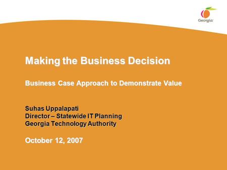 Making the Business Decision Business Case Approach to Demonstrate Value Suhas Uppalapati Director – Statewide IT Planning Georgia Technology Authority.