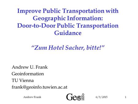 6/3/2015Andrew Frank1 Improve Public Transportation with Geographic Information: Door-to-Door Public Transportation Guidance “Zum Hotel Sacher, bitte!”