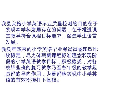 我县实施小学英语毕业质量检测的目的在于 发现本学科发展存在的问题，在于推进课 堂教学符合课程目标要求，促进学生语言 发展。 我县年四来的小学英语毕业考试试卷题型比 较稳定，尽力体现新课程标准理念和现阶 段的小学英语教学目标，积极稳妥，对各 校毕业班的复习教学乃至各年级的教学起 良好的导向作用，为更好地实现中小学英.