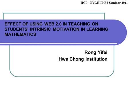 EFFECT OF USING WEB 2.0 IN TEACHING ON STUDENTS’ INTRINSIC MOTIVATION IN LEARNING MATHEMATICS Rong Yifei Hwa Chong Institution HCI – NYGH IP Ed Seminar.