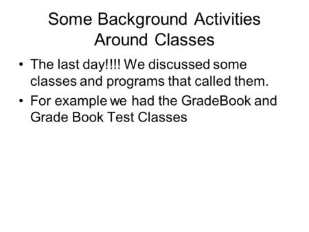 Some Background Activities Around Classes The last day!!!! We discussed some classes and programs that called them. For example we had the GradeBook and.