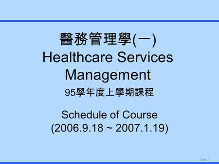 Slide 1 醫務管理學 ( 一 ) Healthcare Services Management 95 學年度上學期課程 Schedule of Course (2006.9.18 ~ 2007.1.19)