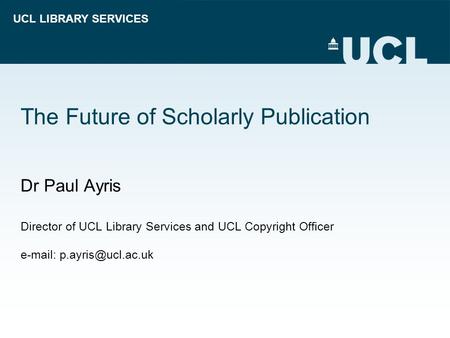 UCL LIBRARY SERVICES The Future of Scholarly Publication Dr Paul Ayris Director of UCL Library Services and UCL Copyright Officer