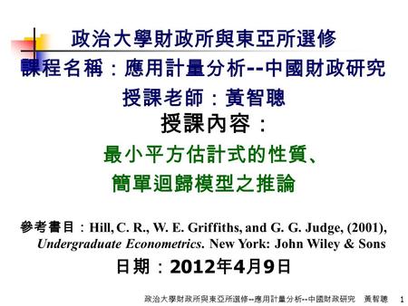 1 政治大學財政所與東亞所選修 -- 應用計量分析 -- 中國財政研究 黃智聰 政治大學財政所與東亞所選修 課程名稱：應用計量分析 -- 中國財政研究 授課老師：黃智聰 授課內容： 最小平方估計式的性質、 簡單迴歸模型之推論 參考書目： Hill, C. R., W. E. Griffiths, and.