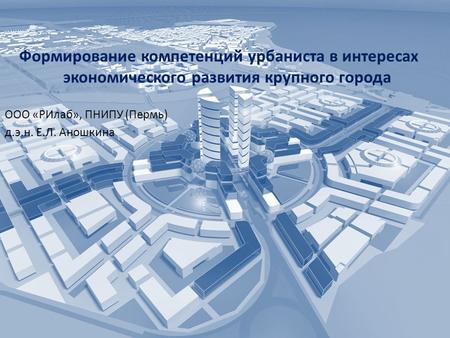 Формирование компетенций урбаниста в интересах экономического развития крупного города ООО «РИлаб», ПНИПУ (Пермь) д.э.н. Е.Л. Аношкина.