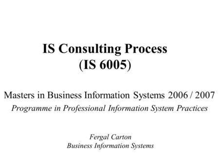 IS Consulting Process (IS 6005) Masters in Business Information Systems 2006 / 2007 Programme in Professional Information System Practices Fergal Carton.