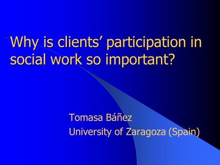 Why is clients’ participation in social work so important? Tomasa Báñez University of Zaragoza (Spain)