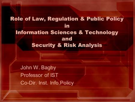 Role of Law, Regulation & Public Policy in Information Sciences & Technology and Security & Risk Analysis John W. Bagby Professor of IST Co-Dir. Inst.