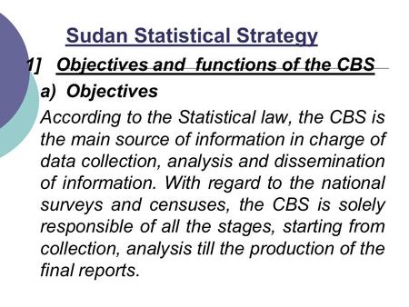 Sudan Statistical Strategy 1] Objectives and functions of the CBS a)Objectives According to the Statistical law, the CBS is the main source of information.