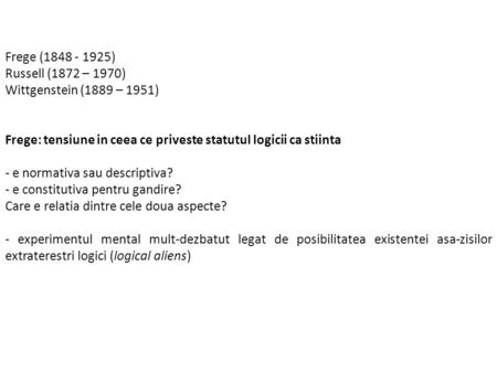 Frege (1848 - 1925) Russell (1872 – 1970) Wittgenstein (1889 – 1951) Frege: tensiune in ceea ce priveste statutul logicii ca stiinta - e normativa sau.